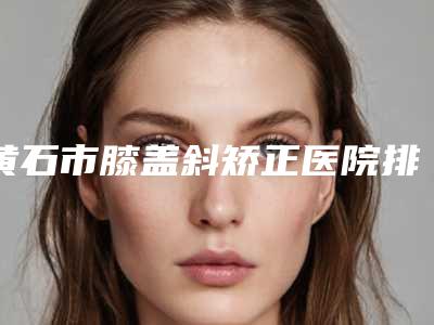 黄石市膝盖斜矫正医院排行榜火爆更新(黄石蜜司医疗美容诊所是高人气机构)