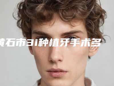 黄石市3i种植牙手术多少钱-黄石市3i种植牙手术医院排名哪位好还便宜