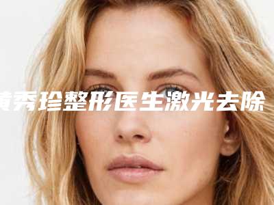 黄秀珍整形医生激光去除痣到底好不好医生背景资料&手术风格&激光去除痣案例