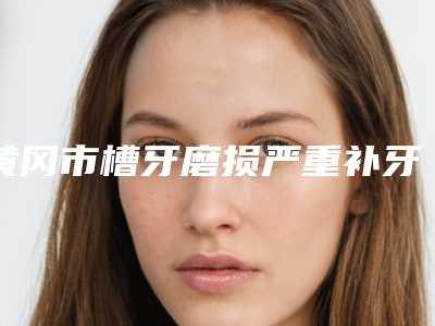 黄冈市槽牙磨损严重补牙医院排行前六位(黄冈市槽牙磨损严重补牙口腔医院公立对比值得一看)