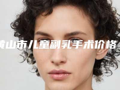 黄山市儿童副乳手术价格(价目)2025版免费查询-近8个月均价为28453元