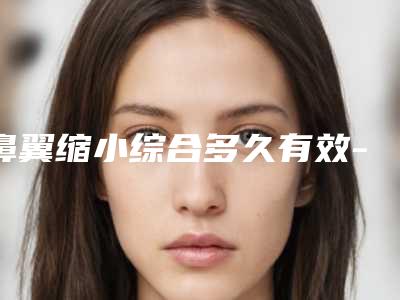 鼻翼缩小综合多久有效-鼻翼缩小综合手术的效果与危害