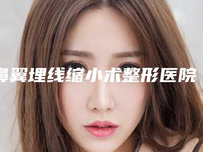 鼻翼埋线缩小术整形医院推荐:鼻翼埋线缩小术医院前30强权威梳理