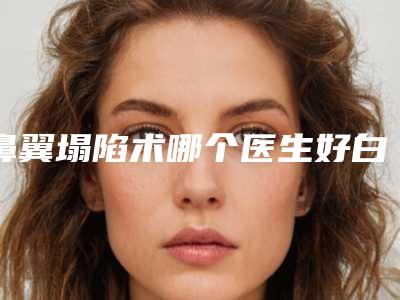 鼻翼塌陷术哪个医生好白山市-白山市鼻翼塌陷术专家前十排行专业测评