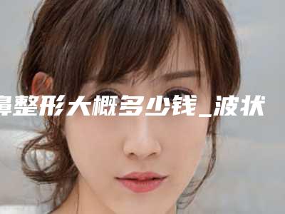 鼻整形大概多少钱_波状鼻整形要多少钱