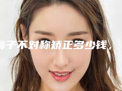 鼻子不对称矫正多少钱，鼻翼畸形不对称