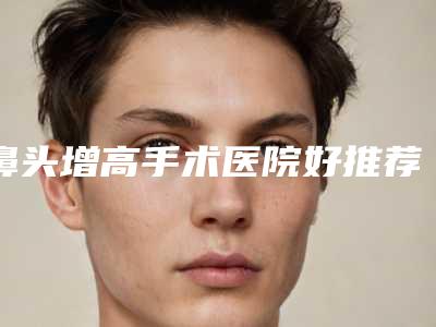 鼻头增高手术医院好推荐:鼻头增高手术医院30强免费查看