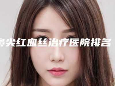 鼻尖红血丝治疗医院排名前10位名次更新-鼻尖红血丝治疗整形医院