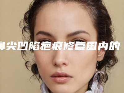 鼻尖凹陷疤痕修复国内的整形医院:鼻尖凹陷疤痕修复医院前50全城盘点