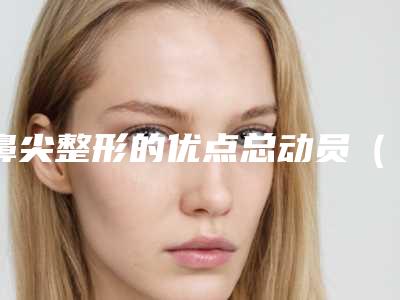 鼻尖整形的优点总动员(整形鼻尖整形好吗)