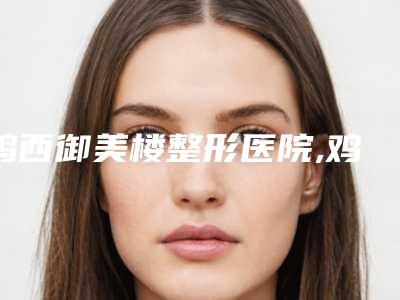 鸡西御美楼整形医院,鸡西花源医疗美容门诊部实力对比测评价格表参考