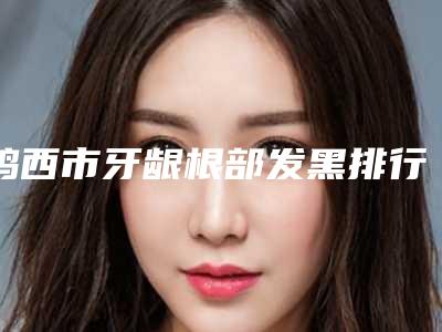 鸡西市牙龈根部发黑排行前十最新榜单发布-鸡西市牙龈根部发黑口腔医生