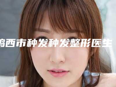 鸡西市种发种发整形医生哪几个可靠-尹晓颖医生口碑好评不断