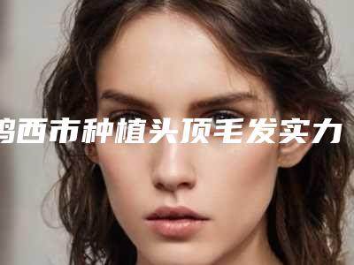 鸡西市种植头顶毛发实力派排名名单分享-鸡西百玫瑰美容中心优势和不足点评附价格表
