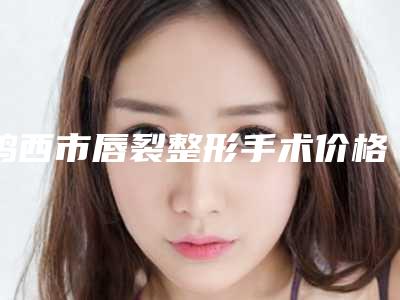 鸡西市唇裂整形手术价格表送上-鸡西市唇裂整形手术价格行情