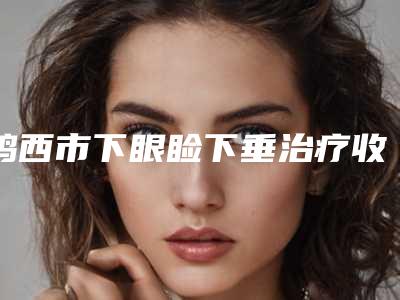 鸡西市下眼睑下垂治疗收费标准医疗升级-鸡西市下眼睑下垂治疗均价为7002元