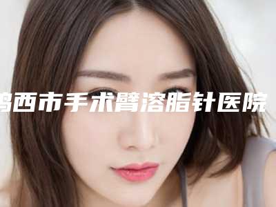 鸡西市手术臂溶脂针医院哪家口碑好(鸡西张力铫医疗美容诊所去了都说好)
