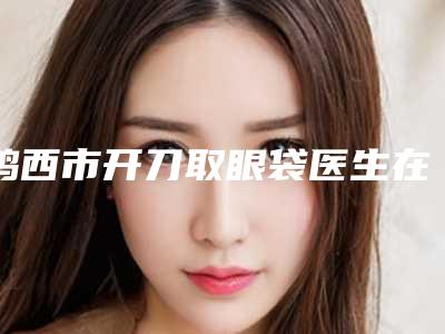 鸡西市开刀取眼袋医生在榜名单前10口碑深究-孟杰医生技术超赞