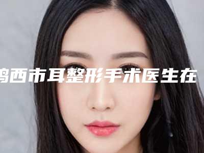 鸡西市耳整形手术医生在榜清单实力突出-鸡西市耳整形手术医生