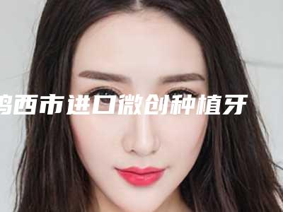 鸡西市进口微创种植牙 基台 牙冠医生上榜名单前十强1v1对比-鸡西市进口微创种植牙 基台 牙冠口腔医生
