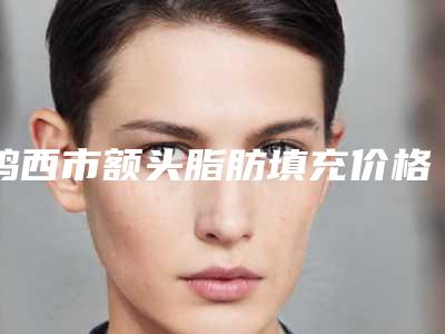 鸡西市额头脂肪填充价格表价钱详细信息-鸡西市额头脂肪填充手术费用大概是多少
