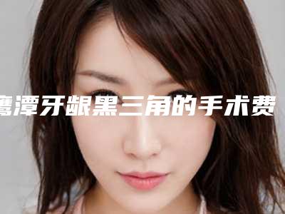 鹰潭牙龈黑三角的手术费用多少钱