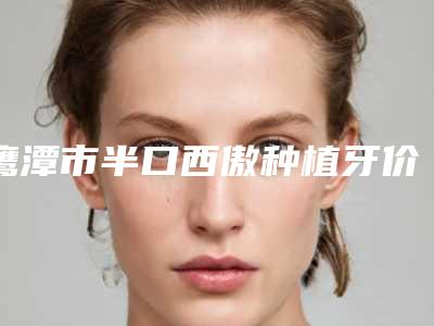 鹰潭市半口西傲种植牙价格(收费标准)参考 医生介绍-鹰潭市半口西傲种植牙价格