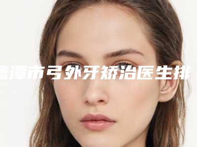 鹰潭市弓外牙矫治医生排行榜前十名年度汇合-鹰潭市杜伟俊口腔医生