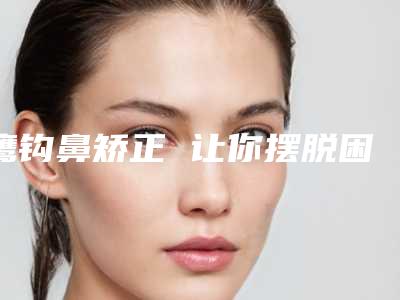 鹰钩鼻矫正 让你摆脱困扰