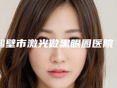 鹤壁市激光做黑眼圈医院综合实力十强口碑排名2025新榜单公布-排名靠前鹤壁市整形医院