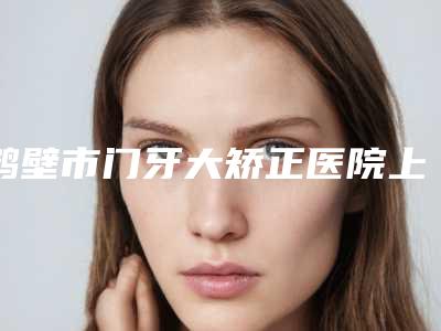 鹤壁市门牙大矫正医院上榜清单top10强比较正规(鹤壁市门牙大矫正口腔医院实力名气都在)