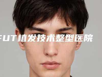 FUT植发技术整型医院推荐:FUT植发技术医院30强了解