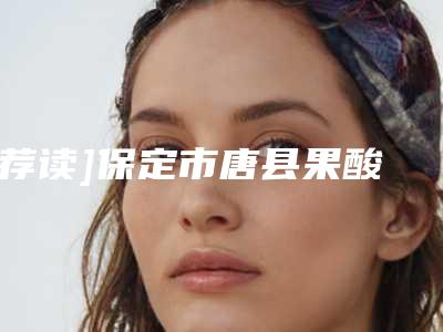 [荐读]保定市唐县果酸焕肤的价格会是多少呢即刻了解!果酸焕肤的真实价格