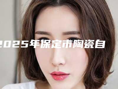 2025年保定市陶瓷自锁半隐形矫正医院在榜清单前十位权威名单盘点-保定市陶瓷自锁半隐形矫正口腔医院