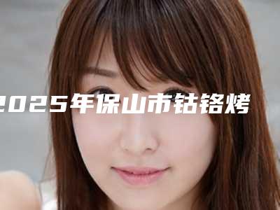 2025年保山市钴铬烤瓷牙医院在榜清单前十强哪几个实力强-保山市钴铬烤瓷牙口腔医院