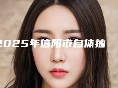 2025年信阳市自体抽脂隆胸整形医院综合实力前十强排行精选发布