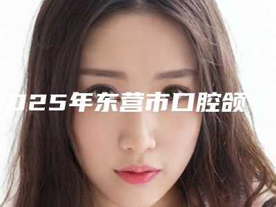 2025年东营市口腔颌面修复医院排名榜十强上榜名单-东营市口腔颌面修复口腔医院