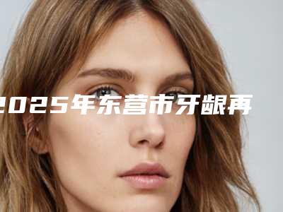 2025年东营市牙龈再造手术医院综合实力前十名排名一个不落-东营市牙龈再造手术口腔医院