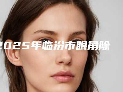 2025年临汾市眼角除皱针医院排名十强倾情奉献(临汾悦她婕熹卡医疗美容诊所技术_口碑_价格刷屏)