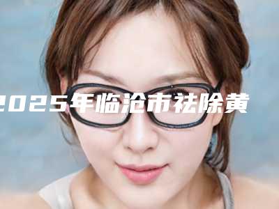 2025年临沧市祛除黄褐斑医院排名榜口碑一一揭晓私立医美(临沧吴氏嘉美美容机构技术优势介绍)