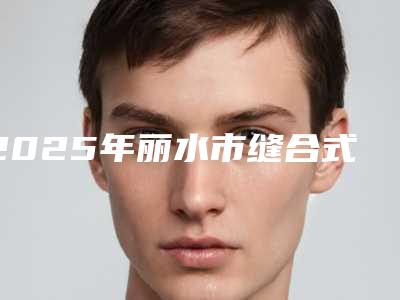 2025年丽水市缝合式双眼皮整形医院在榜清单前十强全网安利