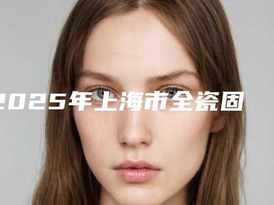 2025年上海市全瓷固定桥修复费用表明细新版一览(上海市全瓷固定桥修复术要多少价格)