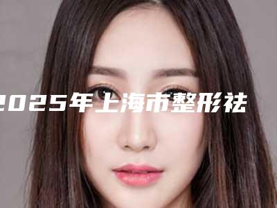 2025年上海市整形祛斑整形医院上榜清单前十位哪个实力棒
