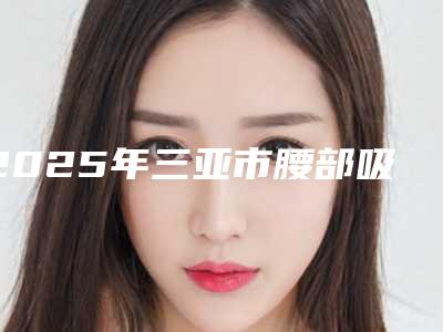 2025年三亚市腰部吸脂减肥痛医院前十名排名榜爆料(三亚市腰部吸脂减肥痛整形医院)