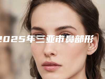 2025年三亚市鼻部形状整形整形医院排名前十独个测评