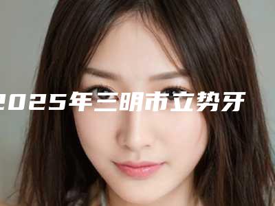 2025年三明市立势牙拔医院上榜名单前三名单公布-三明市立势牙拔口腔医院