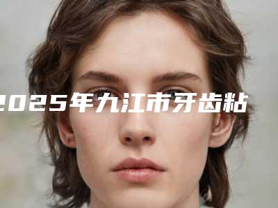2025年九江市牙齿粘结桥医院排名榜top10强榜必看-九江市牙齿粘结桥口腔医院