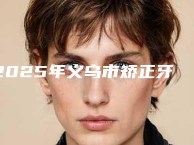 2025年义乌市矫正牙齿门牙突出医院排名前十位名气大-义乌市矫正牙齿门牙突出口腔医院