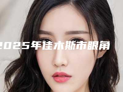 2025年佳木斯市眼角整形部美容费用表明细新一览(佳木斯市眼角整形部美容整形多少钱)