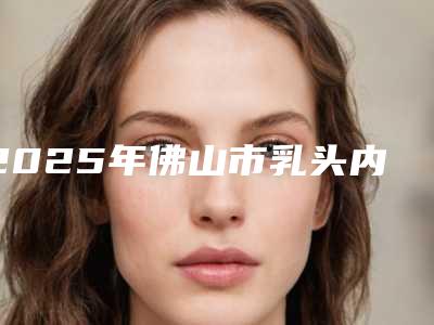 2025年佛山市乳头内陷矫正整形医院排名前十强最新公示(佛山市乳头内陷矫正整形整形医院)